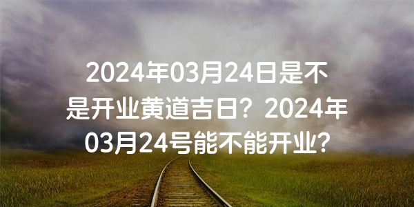 2024年03月24日是不是开业黄道吉日？2024年03月24号能不能开业？