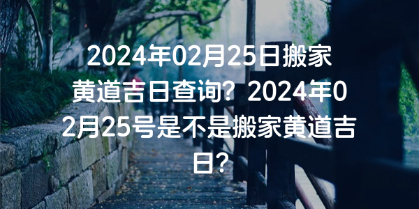 2024年02月25日搬家黄道吉日查询？2024年02月25号是不是搬家黄道吉日？