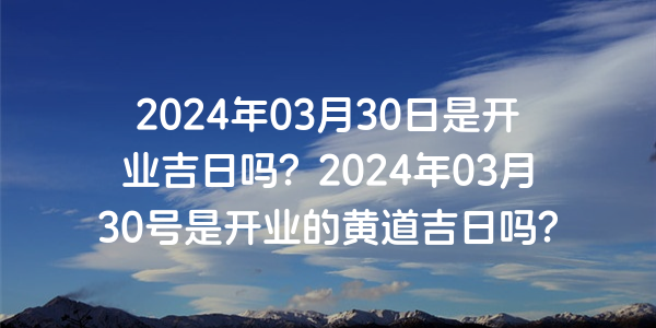 2024年03月30日是开业吉日吗？2024年03月30号是开业的黄道吉日吗？