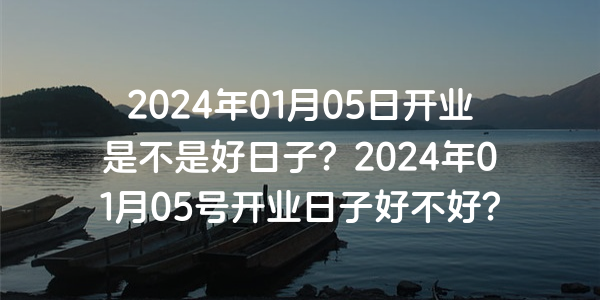 2024年01月05日开业是不是好日子？2024年01月05号开业日子好不好？