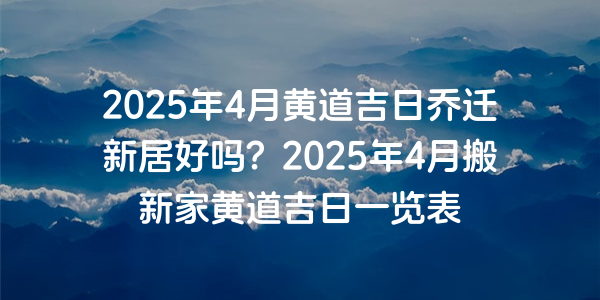 2025年4月黄道吉日乔迁新居好吗？2025年4月搬新家黄道吉日一览表