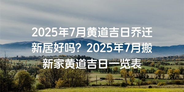 2025年7月黄道吉日乔迁新居好吗？2025年7月搬新家黄道吉日一览表