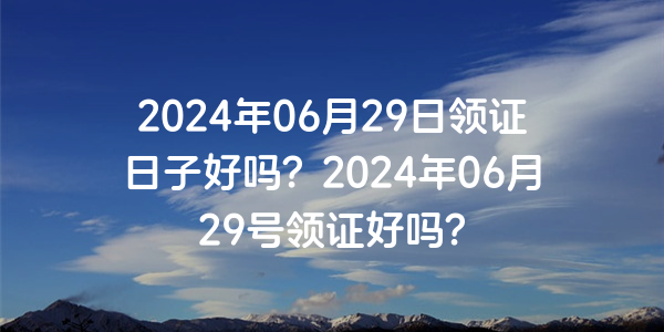 2024年06月29日领证日子好吗？2024年06月29号领证好吗？