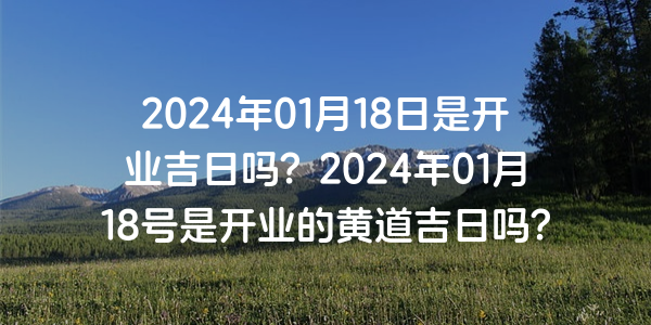 2024年01月18日是开业吉日吗？2024年01月18号是开业的黄道吉日吗？
