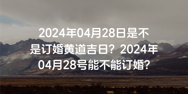 2024年04月28日是不是订婚黄道吉日？2024年04月28号能不能订婚？