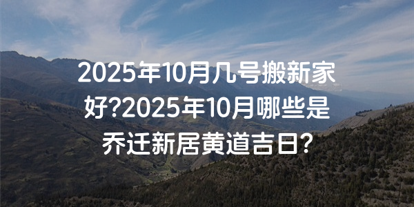 2025年10月几号搬新家好?2025年10月哪些是乔迁新居黄道吉日?