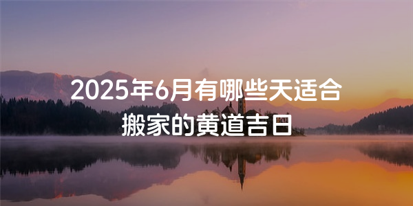 2025年6月有哪些天适合搬家的黄道吉日