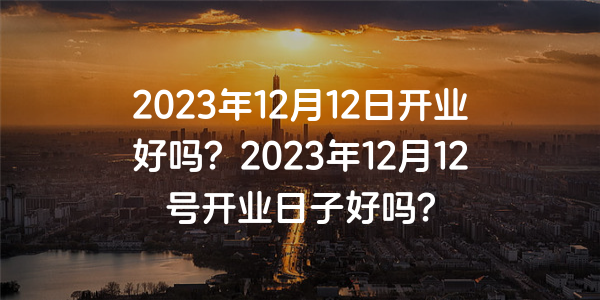 2023年12月12日开业好吗？2023年12月12号开业日子好吗？