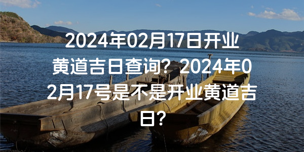 2024年02月17日开业黄道吉日查询？2024年02月17号是不是开业黄道吉日？