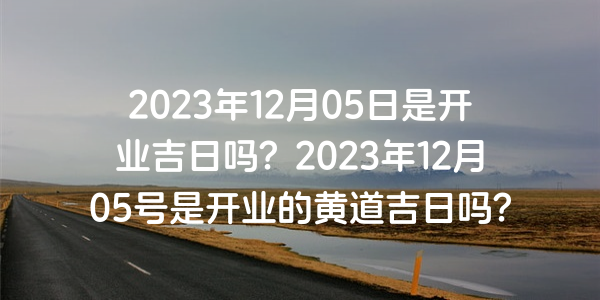 2023年12月05日是开业吉日吗？2023年12月05号是开业的黄道吉日吗？