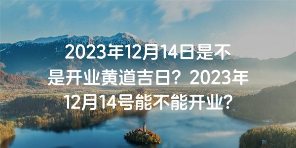 2023年12月14日是不是开业黄道吉日？2023年12月14号能不能开业？
