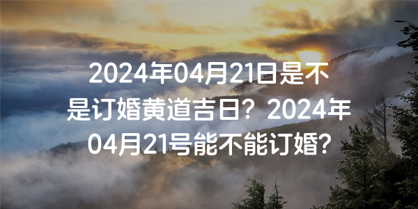 2024年04月21日是不是订婚黄道吉日？2024年04月21号能不能订婚？