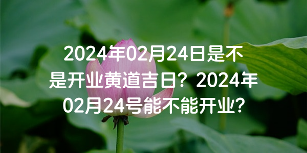 2024年02月24日是不是开业黄道吉日？2024年02月24号能不能开业？
