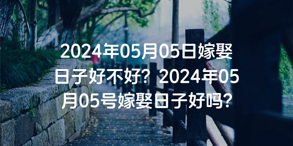 2024年05月05日嫁娶日子好不好？2024年05月05号嫁娶日子好吗？