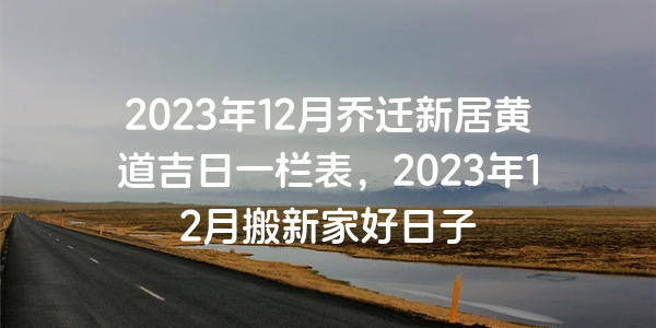 2023年12月乔迁新居黄道吉日一栏表，2023年12月搬新家好日子
