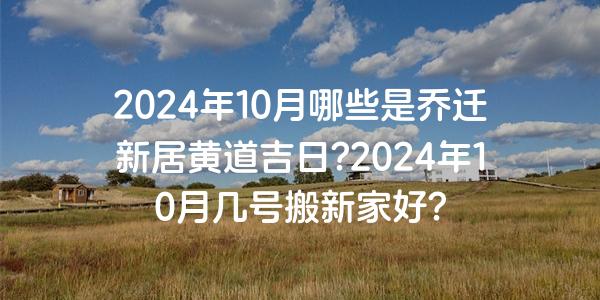 2024年10月哪些是乔迁新居黄道吉日?2024年10月几号搬新家好?