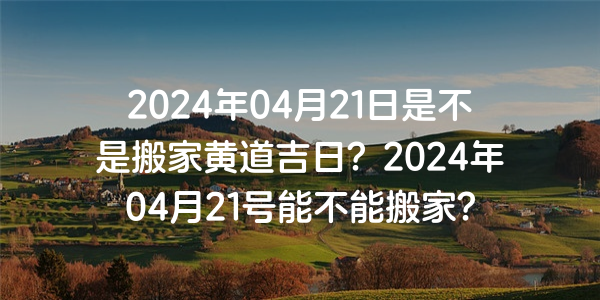 2024年04月21日是不是搬家黄道吉日？2024年04月21号能不能搬家？