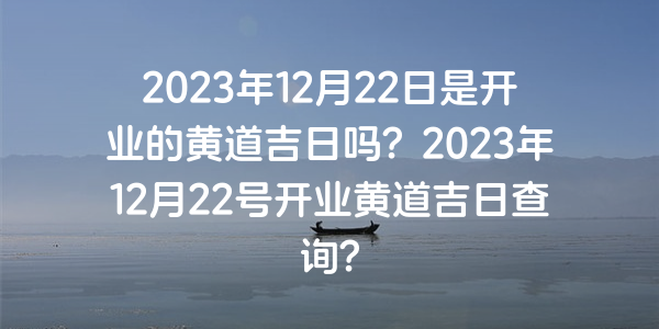 2023年12月22日是开业的黄道吉日吗？2023年12月22号开业黄道吉日查询？