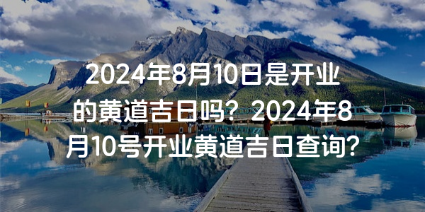2024年8月10日是开业的黄道吉日吗？2024年8月10号开业黄道吉日查询？