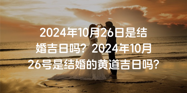 2024年10月26日是结婚吉日吗？2024年10月26号是结婚的黄道吉日吗？
