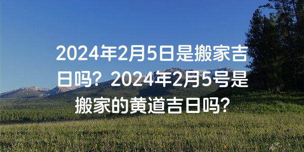 2024年2月5日是搬家吉日吗？2024年2月5号是搬家的黄道吉日吗？