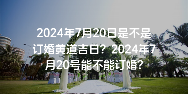 2024年7月20日是不是订婚黄道吉日？2024年7月20号能不能订婚？