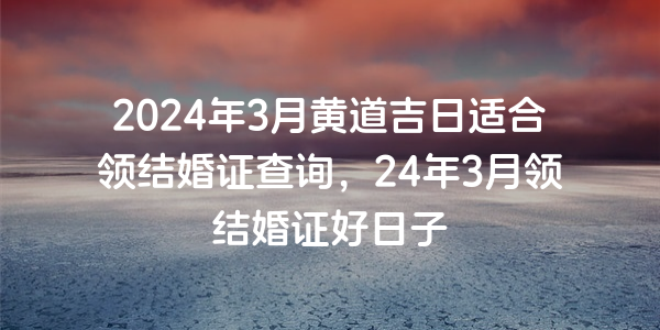 2024年3月黄道吉日适合领结婚证查询，24年3月领结婚证好日子