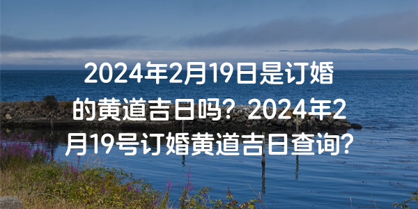 2024年2月19日是订婚的黄道吉日吗？2024年2月19号订婚黄道吉日查询？