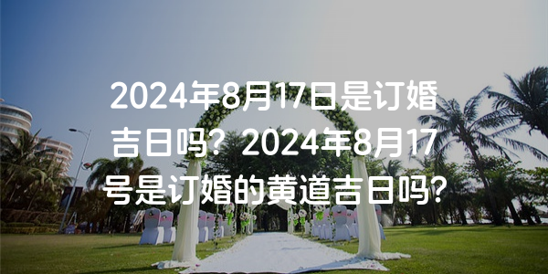 2024年8月17日是订婚吉日吗？2024年8月17号是订婚的黄道吉日吗？