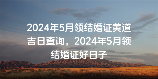 2024年5月领结婚证黄道吉日查询，2024年5月领结婚证好日子