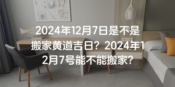 2024年12月7日是不是搬家黄道吉日？2024年12月7号能不能搬家？