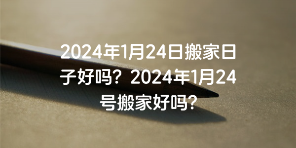 2024年1月24日搬家日子好吗？2024年1月24号搬家好吗？