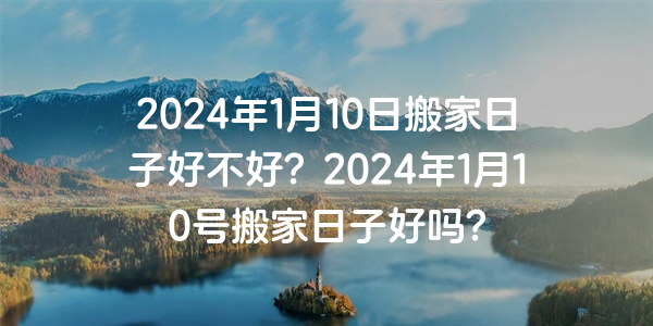 2024年1月10日搬家日子好不好？2024年1月10号搬家日子好吗？