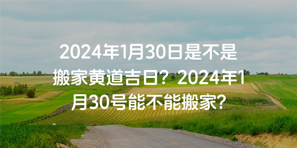 2024年1月30日是不是搬家黄道吉日？2024年1月30号能不能搬家？
