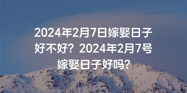 2024年2月7日嫁娶日子好不好？2024年2月7号嫁娶日子好吗？