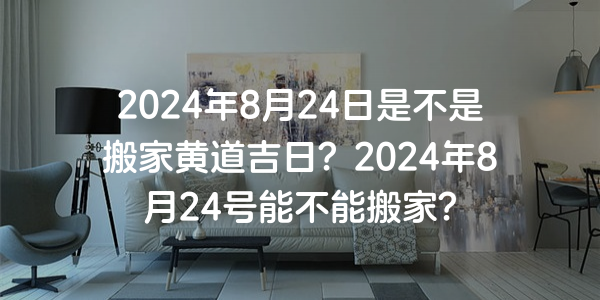 2024年8月24日是不是搬家黄道吉日？2024年8月24号能不能搬家？