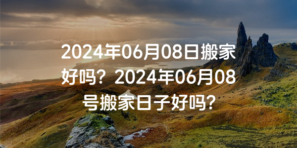 2024年06月08日搬家好吗？2024年06月08号搬家日子好吗？