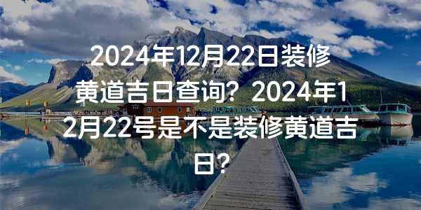 2024年12月22日装修黄道吉日查询？2024年12月22号是不是装修黄道吉日？