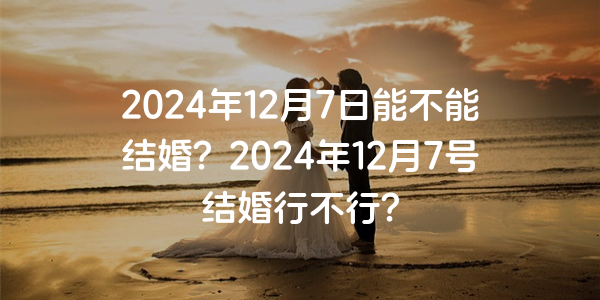2024年12月7日能不能结婚？2024年12月7号结婚行不行？