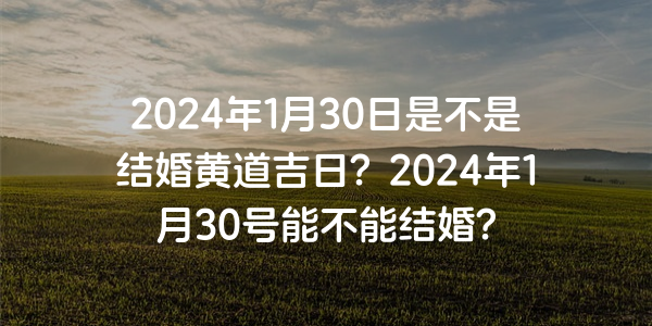 2024年1月30日是不是结婚黄道吉日？2024年1月30号能不能结婚？
