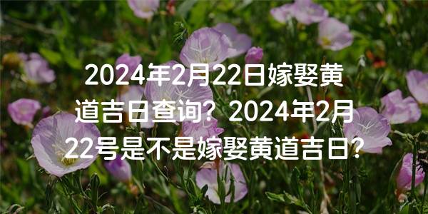 2024年2月22日嫁娶黄道吉日查询？2024年2月22号是不是嫁娶黄道吉日？