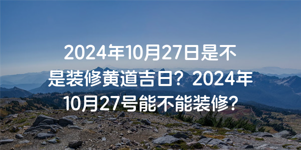 2024年10月27日是不是装修黄道吉日？2024年10月27号能不能装修？