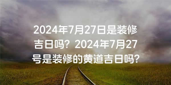 2024年7月27日是装修吉日吗？2024年7月27号是装修的黄道吉日吗？