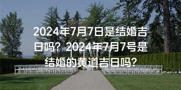 2024年7月7日是结婚吉日吗？2024年7月7号是结婚的黄道吉日吗？
