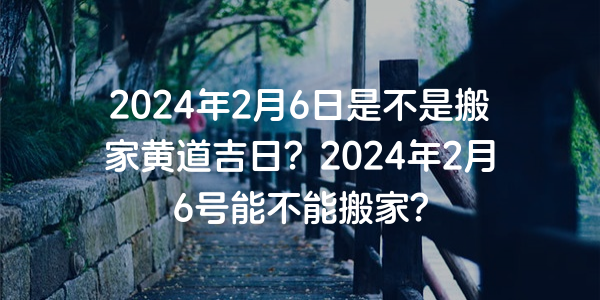 2024年2月6日是不是搬家黄道吉日？2024年2月6号能不能搬家？