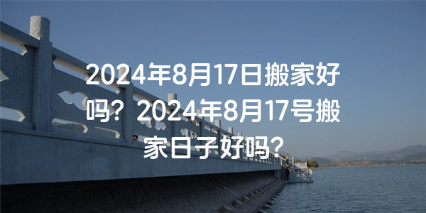 2024年8月17日搬家好吗？2024年8月17号搬家日子好吗？