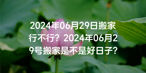 2024年06月29日搬家行不行？2024年06月29号搬家是不是好日子？