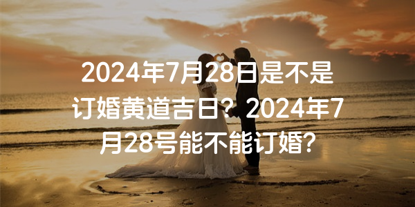 2024年7月28日是不是订婚黄道吉日？2024年7月28号能不能订婚？