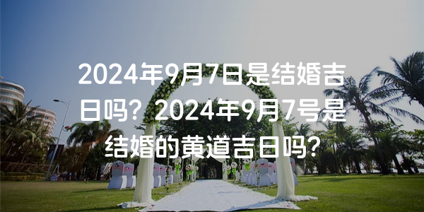 2024年9月7日是结婚吉日吗？2024年9月7号是结婚的黄道吉日吗？