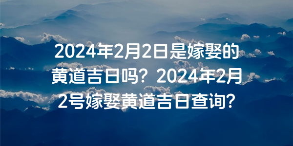 2024年2月2日是嫁娶的黄道吉日吗？2024年2月2号嫁娶黄道吉日查询？